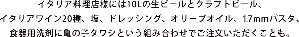イタリア料理店様には10Lの生ビールとクラフトビール、イタリアワイン20種、塩、ドレッシング、オリーブオイル、17mmパスタ、食器用洗剤に亀の子タワシという組み合わせでご注文いただくことも。